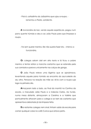 - 11 -
- Pois é, coitadinho do Joãozinho que sujou a roupa. -
lamentou o Pedro, sorridente.
A funcionária do bar, vendo aquele espetáculo, pegou num
pano quente húmido e deu-o ao João Paulo para que limpasse a
roupa.
- Foi sem querer menino. Ele não queria fazer isto. - interviu a
funcionária.
Os colegas saíram dali em alta risota e lá ficou o pobre
menino a tentar retirar a mancha castanha que se estendia pela
sua camisola e parava unicamente nas calças de ganga.
O João Paulo reteve uma lágrima que se aproximava,
levantando aquele pano húmido ao encontro do azul-celeste do
seu olho. Pensava na reação da mãe ao vê-lo com a roupa suja
logo no primeiro dia.
Almoçaram lado a lado, ao final da manhã na Cantina da
escola, o maculado João Paulo e o indeciso Carlos. Ao fundo,
numa mesa distante, almoçavam a Carolina e a Valéria que
pontualmente olhavam para o colega e se riam do castanho que
apresentava debotado já da limpeza feita.
Dos restantes colegas nem sinal; tinham saído da escola para
comer qualquer coisa no café Curica que estava perto.
 