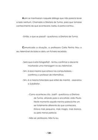 - 128 -
Assim se mantiveram naquele diálogo que não parecia levar
a lado nenhum. Chamada a Diretora de Turma, para que tomasse
conhecimento do que acontecera, bateu à porta e entrou.
- Então, o que se passa? - questionou a Diretora de Turma.
Comunicada a situação, a professora Carla Penha tirou o
seu telemóvel da bolsa e abriu um ficheiro recebido.
- Será que é esta fotografia? - tentou confirmar a docente
mostrando uma mensagem no seu telemóvel.
- Sim, é essa mesma que estava nos computadores. -
confirmou o professor de informática.
- Sim, é a mesma fotocópia que retirei de manhã. - asseverou
o Subdiretor.
- Como aconteceu isto, José? - questionou a Diretora
de Turma, olhando para o encolhido João Paulo.
Neste momento aquele menino parecia-lhe um
ser totalmente diferente do que conhecera.
Estava mais pequeno, mais magro, mais branco,
ou pelo menos parecia.
- Não sei, professora. Não fui eu.
 