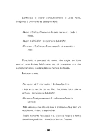 - 129 -
Continuava a chorar compulsivamente o João Paulo,
chegando a um estado de desespero total.
- Quero a Rosário. Chamem a Rosário, por favor. - pediu o
rapaz.
- Quem é a Rosário? - questionou o Subdiretor.
- Chamem a Rosário, por favor. - repetia desesperado o
João.
Consultado o processo do aluno, não surgia, em lado
nenhum, uma Rosário. Telefonaram ao pai do menino, mas não
conseguiram obter resposta daquele número desligado.
Tentaram a mãe.
- Sim, quem fala? - respondeu a Senhora Doutora.
- Aqui é da escola do seu filho. Precisamos falar com a
senhora. - comunicou o Subdiretor.
- O menino fez alguma asneira? - adiantou a Senhora
Doutora.
- Não sabemos, mas ele está aqui e precisamos falar com um
responsável. - insistiu o responsável.
- Neste momento não posso ir ai. Estou no Hospital e tenho
consultas agendadas. - rematou a Senhora Doutora.
 