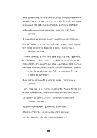 - 130 -
- Mas estamos aqui a viver uma situação que pode ser muito
complicada e o menino chama constantemente por uma
Rosário que não sabemos quem seja. - persistiu o professor.
- A Rosário é a nossa empregada. - informou a Senhora
Doutora.
- E ela poderá vir aqui à escola? - questionou o interlocutor.
- Poder podia, mas nem tenho forma de a conduzir até ai,
nem posso deixar que descuide a casa. - esclareceu a
Senhora Doutora.
- Minha senhora, o seu filho está aqui no meu gabinete.
Aconteceram coisas muito complicadas aqui na escola.
Preciso falar com alguém que seja responsável pelo menino
para que tente acalmá-lo; chora compulsivamente. - relatou
o Subdiretor, detetando a falta de cooperação que
recebia do outro lado.
- E, se calhar, ainda está a faltar às aulas! - recriminou a
Doutora.
- Sim, mas isso é o menos importante. Agora temos de
resolver esta questão. - defendeu o responsável pela escola.
- Já ligaram ao Senhor Doutor? - questionou a Senhora
Doutora do menino.
- Qual Senhor Doutor? - questionou o professor.
- O pai do menino. - elucidou a Senhora Doutora.
- Já, sim. Ninguém atende. - contou o professor.
 