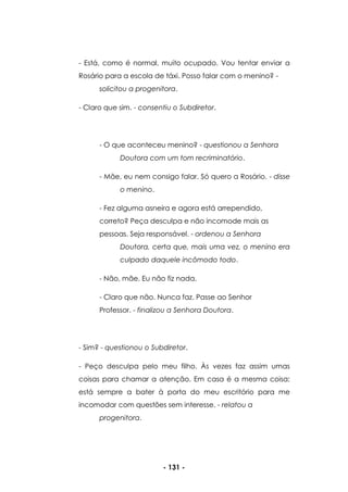 - 131 -
- Está, como é normal, muito ocupado. Vou tentar enviar a
Rosário para a escola de táxi. Posso falar com o menino? -
solicitou a progenitora.
- Claro que sim. - consentiu o Subdiretor.
- O que aconteceu menino? - questionou a Senhora
Doutora com um tom recriminatório.
- Mãe, eu nem consigo falar. Só quero a Rosário. - disse
o menino.
- Fez alguma asneira e agora está arrependido,
correto? Peça desculpa e não incomode mais as
pessoas. Seja responsável. - ordenou a Senhora
Doutora, certa que, mais uma vez, o menino era
culpado daquele incômodo todo.
- Não, mãe. Eu não fiz nada.
- Claro que não. Nunca faz. Passe ao Senhor
Professor. - finalizou a Senhora Doutora.
- Sim? - questionou o Subdiretor.
- Peço desculpa pelo meu filho. Às vezes faz assim umas
coisas para chamar a atenção. Em casa é a mesma coisa;
está sempre a bater à porta do meu escritório para me
incomodar com questões sem interesse. - relatou a
progenitora.
 