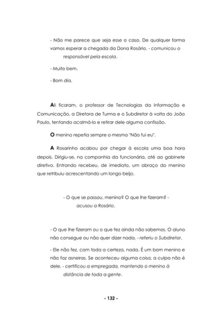 - 132 -
- Não me parece que seja esse o caso. De qualquer forma
vamos esperar a chegada da Dona Rosário. - comunicou o
responsável pela escola.
- Muito bem.
- Bom dia.
Ali ficaram, o professor de Tecnologias da Informação e
Comunicação, a Diretora de Turma e o Subdiretor à volta do João
Paulo, tentando acalmá-lo e retirar dele alguma confissão.
O menino repetia sempre o mesmo "Não fui eu".
A Rosarinho acabou por chegar à escola uma boa hora
depois. Dirigiu-se, na companhia da funcionária, até ao gabinete
diretivo. Entrando recebeu, de imediato, um abraço do menino
que retribuiu acrescentando um longo beijo.
- O que se passou, menino? O que lhe fizeram? -
acusou a Rosário.
- O que lhe fizeram ou o que fez ainda não sabemos. O aluno
não consegue ou não quer dizer nada. - referiu o Subdiretor.
- Ele não fez, com toda a certeza, nada. É um bom menino e
não faz asneiras. Se aconteceu alguma coisa, a culpa não é
dele. - certificou a empregada, mantendo o menino à
distância de toda a gente.
 
