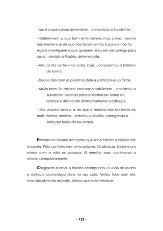- 133 -
- Isso é o que vamos determinar. - comunicou o Subdiretor.
- Determinem o que bem entenderem, mas o meu menino
não mente e se diz que não foi ele, então é porque não foi.
Agora investiguem o que quiserem, mas ele vai comigo para
casa. - decidiu a Rosário, determinada.
- Mas ainda vai ter mais aulas, hoje. - acrescentou a Diretora
de Turma.
- Depois falo com os paizinhos dele e justificam-se as faltas.
- Muito bem. Se assume essa responsabilidade. - confirmou o
Subdiretor, olhando para a Diretora de Turma de
relance e abanando afirmativamente a cabeça.
- Sim. Assumo essa e a de que o menino não fez nada de
mais. Vamos, menino. - ordenou a Rosário, carregando o
João por baixo do seu braço.
Partiram no mesmo transporte que tinha trazido a Rosário até
à escola. Pelo caminho nem uma palavra. Só abraços, beijos e uns
mimos com a mão na cabeça. O menino, esse, continuava a
chorar compulsivamente.
Chegaram a casa. A Rosário acompanhou o João ao quarto
e deitou-o aconchegando-o no seu colo. Tentou falar com ele,
mas não obtendo resposta, deixou que adormecesse.
 