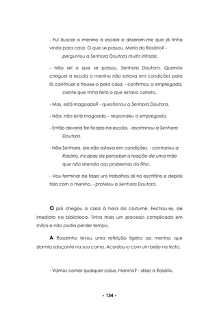 - 134 -
- Fui buscar o menino à escola e disseram-me que já tinha
vindo para casa. O que se passou, Maria do Rosário? -
perguntou a Senhora Doutora muito irritada.
- Não sei o que se passou, Senhora Doutora. Quando
cheguei à escola o menino não estava em condições para
lá continuar e trouxe-o para casa. - confirmou a empregada,
ciente que tinha feito o que estava correto.
- Mas, está magoado? - questionou a Senhora Doutora.
- Não, não está magoado. - respondeu a empregada.
- Então deveria ter ficado na escola. - recriminou a Senhora
Doutora.
- Não Senhora, ele não estava em condições. - contrariou a
Rosário, incapaz de perceber a reação de uma mãe
que não atendia aos problemas do filho.
- Vou terminar de fazer uns trabalhos ali no escritório e depois
falo com o menino. - protelou a Senhora Doutora.
O pai chegou a casa à hora do costume. Fechou-se, de
imediato na biblioteca. Tinha mais um processo complicado em
mãos e não podia perder tempo.
A Rosarinho levou uma refeição ligeira ao menino que
dormia soluçante na sua cama. Acordou-o com um beijo na testa.
- Vamos comer qualquer coisa, menino? - disse a Rosário.
 