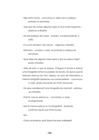 - 135 -
- Não tenho fome. - comunicou o João com a cabeça
enfiada na almofada.
- Mas tem de comer alguma coisa ou fica muito fraquinho. -
observou a Rosário.
- Só este pedaço de maçã. - acedeu, condescendente, o
João.
- E o sumo também. Tem de ser. - negociou a Rosário.
- Está bem. - acedeu o João, levantando a cabeça da
almofada.
- Quer dizer-me alguma coisa sobre o que se passou hoje? -
pediu a Rosário.
- Não sei bem o que se passou. Cheguei à escola e estava
uma fotografia minha na parede da escola. Os alunos que lá
estavam riram-se de mim. Depois, na aula de Informática a
mesma fotografia apareceu nos computadores. - comunicou
o João, ainda soluçando do choro da escola.
- Foi esse o problema? Uma fotografia do menino? - admirou-
-se a Rosário.
- Pois foi, mas eu estava nu. - concretizou o João,
envergonhado.
- Nu? O menino estava nu na fotografia? - tentando
confirmar aquilo que tinha ouvido.
- Sim.
- Como aconteceu isso? Quem fez essa maldade?
 