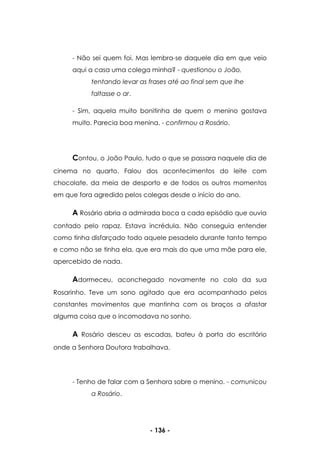 - 136 -
- Não sei quem foi. Mas lembra-se daquele dia em que veio
aqui a casa uma colega minha? - questionou o João,
tentando levar as frases até ao final sem que lhe
faltasse o ar.
- Sim, aquela muito bonitinha de quem o menino gostava
muito. Parecia boa menina. - confirmou a Rosário.
Contou, o João Paulo, tudo o que se passara naquele dia de
cinema no quarto. Falou dos acontecimentos do leite com
chocolate, da meia de desporto e de todos os outros momentos
em que fora agredido pelos colegas desde o início do ano.
A Rosário abria a admirada boca a cada episódio que ouvia
contado pelo rapaz. Estava incrédula. Não conseguia entender
como tinha disfarçado todo aquele pesadelo durante tanto tempo
e como não se tinha ela, que era mais do que uma mãe para ele,
apercebido de nada.
Adormeceu, aconchegado novamente no colo da sua
Rosarinho. Teve um sono agitado que era acompanhado pelos
constantes movimentos que mantinha com os braços a afastar
alguma coisa que o incomodava no sonho.
A Rosário desceu as escadas, bateu à porta do escritório
onde a Senhora Doutora trabalhava.
- Tenho de falar com a Senhora sobre o menino. - comunicou
a Rosário.
 