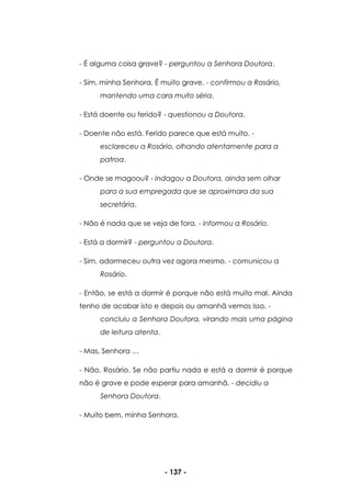 - 137 -
- É alguma coisa grave? - perguntou a Senhora Doutora.
- Sim, minha Senhora. É muito grave. - confirmou a Rosário,
mantendo uma cara muito séria.
- Está doente ou ferido? - questionou a Doutora.
- Doente não está. Ferido parece que está muito. -
esclareceu a Rosário, olhando atentamente para a
patroa.
- Onde se magoou? - indagou a Doutora, ainda sem olhar
para a sua empregada que se aproximara da sua
secretária.
- Não é nada que se veja de fora. - informou a Rosário.
- Está a dormir? - perguntou a Doutora.
- Sim, adormeceu outra vez agora mesmo. - comunicou a
Rosário.
- Então, se está a dormir é porque não está muito mal. Ainda
tenho de acabar isto e depois ou amanhã vemos isso. -
concluiu a Senhora Doutora, virando mais uma página
de leitura atenta.
- Mas, Senhora …
- Não, Rosário. Se não partiu nada e está a dormir é porque
não é grave e pode esperar para amanhã. - decidiu a
Senhora Doutora.
- Muito bem, minha Senhora.
 