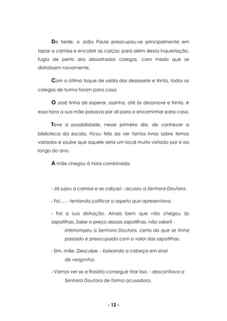 - 12 -
De tarde, o João Paulo preocupou-se principalmente em
tapar a camisa e encobrir as calças; para além dessa inquietação,
fugia de perto dos desastrados colegas, com medo que se
distraíssem novamente.
Com o último toque de saída das dezassete e trinta, todos os
colegas de turma foram para casa.
O José tinha de esperar, sozinho, até às dezanove e trinta. A
essa hora a sua mãe passava por ali para o encaminhar para casa.
Teve a possibilidade, nesse primeiro dia, de conhecer a
biblioteca da escola. Ficou feliz ao ver tantos livros sobre temas
variados e soube que aquele seria um local muito visitado por si ao
longo do ano.
A mãe chegou à hora combinada.
- Já sujou a camisa e as calças! - acusou a Senhora Doutora.
- Foi … - tentando justificar o aspeto que apresentava.
- Foi a sua distração. Ainda bem que não chegou às
sapatilhas. Sabe o preço dessas sapatilhas, não sabe? -
interrompeu a Senhora Doutora, certa do que se tinha
passado e preocupada com o valor das sapatilhas.
- Sim, mãe. Desculpe. - baixando a cabeça em sinal
de vergonha.
- Vamos ver se a Rosário consegue tirar isso. - desconfiava a
Senhora Doutora de forma acusadora.
 