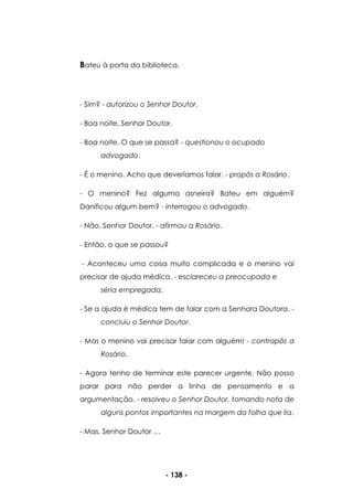 - 138 -
Bateu à porta da biblioteca.
- Sim? - autorizou o Senhor Doutor.
- Boa noite, Senhor Doutor.
- Boa noite. O que se passa? - questionou o ocupado
advogado.
- É o menino. Acho que deveríamos falar. - propôs a Rosário.
- O menino? Fez alguma asneira? Bateu em alguém?
Danificou algum bem? - interrogou o advogado.
- Não, Senhor Doutor. - afirmou a Rosário.
- Então, o que se passou?
- Aconteceu uma coisa muito complicada e o menino vai
precisar de ajuda médica. - esclareceu a preocupada e
séria empregada.
- Se a ajuda é médica tem de falar com a Senhora Doutora. -
concluiu o Senhor Doutor.
- Mas o menino vai precisar falar com alguém! - contrapôs a
Rosário.
- Agora tenho de terminar este parecer urgente. Não posso
parar para não perder a linha de pensamento e a
argumentação. - resolveu o Senhor Doutor, tomando nota de
alguns pontos importantes na margem da folha que lia.
- Mas, Senhor Doutor …
 