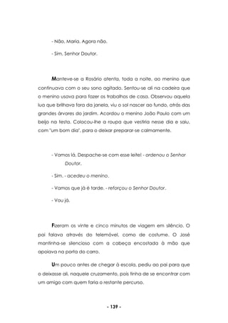 - 139 -
- Não, Maria. Agora não.
- Sim, Senhor Doutor.
Manteve-se a Rosário atenta, toda a noite, ao menino que
continuava com o seu sono agitado. Sentou-se ali na cadeira que
o menino usava para fazer os trabalhos de casa. Observou aquela
lua que brilhava fora da janela, viu o sol nascer ao fundo, atrás das
grandes árvores do jardim. Acordou o menino João Paulo com um
beijo na testa. Colocou-lhe a roupa que vestiria nesse dia e saiu,
com "um bom dia", para o deixar preparar-se calmamente.
- Vamos lá. Despache-se com esse leite! - ordenou o Senhor
Doutor.
- Sim. - acedeu o menino.
- Vamos que já é tarde. - reforçou o Senhor Doutor.
- Vou já.
Fizeram os vinte e cinco minutos de viagem em silêncio. O
pai falava através do telemóvel, como de costume. O José
mantinha-se silencioso com a cabeça encostada à mão que
apoiava na porta do carro.
Um pouco antes de chegar à escola, pediu ao pai para que
o deixasse ali, naquele cruzamento, pois tinha de se encontrar com
um amigo com quem faria o restante percurso.
 