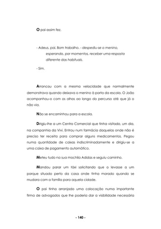- 140 -
O pai assim fez.
- Adeus, pai. Bom trabalho. - despediu-se o menino,
esperando, por momentos, receber uma resposta
diferente das habituais.
- Sim.
Arrancou com a mesma velocidade que normalmente
demonstrava quando deixava o menino à porta da escola. O João
acompanhou-o com os olhos ao longo do percurso até que já o
não via.
Não se encaminhou para a escola.
Dirigiu-lhe a um Centro Comercial que tinha visitado, um dia,
na companhia da Vivi. Entrou num farmácia daquelas onde não é
preciso ter receita para comprar alguns medicamentos. Pegou
numa quantidade de caixas indiscriminadamente e dirigiu-se a
uma caixa de pagamento automático.
Meteu tudo na sua mochila Adidas e seguiu caminho.
Mandou parar um táxi solicitando que o levasse a um
parque situado perto da casa onde tinha morado quando se
mudara com a família para aquela cidade.
O pai tinha arranjado uma colocação numa importante
firma de advogados que lhe poderia dar a visibilidade necessária
 