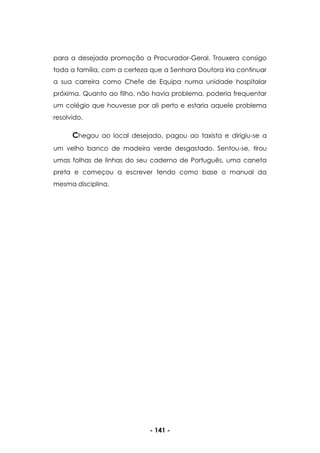 - 141 -
para a desejada promoção a Procurador-Geral. Trouxera consigo
toda a família, com a certeza que a Senhora Doutora iria continuar
a sua carreira como Chefe de Equipa numa unidade hospitalar
próxima. Quanto ao filho, não havia problema, poderia frequentar
um colégio que houvesse por ali perto e estaria aquele problema
resolvido.
Chegou ao local desejado, pagou ao taxista e dirigiu-se a
um velho banco de madeira verde desgastado. Sentou-se, tirou
umas folhas de linhas do seu caderno de Português, uma caneta
preta e começou a escrever tendo como base o manual da
mesma disciplina.
 