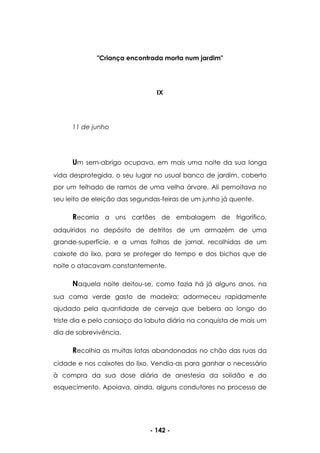 - 142 -
"Criança encontrada morta num jardim"
IX
11 de junho
Um sem-abrigo ocupava, em mais uma noite da sua longa
vida desprotegida, o seu lugar no usual banco de jardim, coberto
por um telhado de ramos de uma velha árvore. Ali pernoitava no
seu leito de eleição das segundas-feiras de um junho já quente.
Recorria a uns cartões de embalagem de frigorífico,
adquiridos no depósito de detritos de um armazém de uma
grande-superfície, e a umas folhas de jornal, recolhidas de um
caixote do lixo, para se proteger do tempo e dos bichos que de
noite o atacavam constantemente.
Naquela noite deitou-se, como fazia há já alguns anos, na
sua cama verde gasto de madeira; adormeceu rapidamente
ajudado pela quantidade de cerveja que bebera ao longo do
triste dia e pelo cansaço da labuta diária na conquista de mais um
dia de sobrevivência.
Recolhia as muitas latas abandonadas no chão das ruas da
cidade e nos caixotes do lixo. Vendia-as para ganhar o necessário
à compra da sua dose diária de anestesia da solidão e do
esquecimento. Apoiava, ainda, alguns condutores no processo de
 