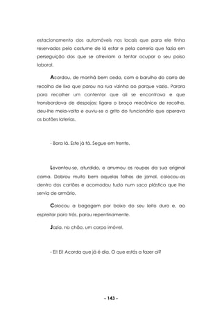 - 143 -
estacionamento dos automóveis nos locais que para ele tinha
reservados pelo costume de lá estar e pela correria que fazia em
perseguição dos que se atreviam a tentar ocupar o seu poiso
laboral.
Acordou, de manhã bem cedo, com o barulho do carro de
recolha de lixo que parou na rua vizinha ao parque vazio. Parara
para recolher um contentor que ali se encontrava e que
transbordava de despojos; ligara o braço mecânico de recolha,
deu-lhe meia-volta e ouviu-se o grito do funcionário que operava
os botões laterias.
- Bora lá. Este já tá. Segue em frente.
Levantou-se, aturdido, e arrumou as roupas da sua original
cama. Dobrou muito bem aquelas folhas de jornal, colocou-as
dentro dos cartões e acomodou tudo num saco plástico que lhe
servia de armário.
Colocou a bagagem por baixo do seu leito duro e, ao
espreitar para trás, parou repentinamente.
Jazia, no chão, um corpo imóvel.
- Ei! Ei! Acorda que já é dia. O que estás a fazer ai?
 