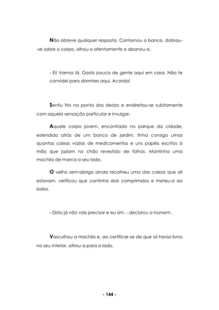 - 144 -
Não obteve qualquer resposta. Contornou o banco, dobrou-
-se sobre o corpo, olhou-o atentamente e abanou-o.
- Ei! Vamos lá. Gosto pouco de gente aqui em casa. Não te
convidei para dormires aqui. Acorda!
Sentiu frio na ponta dos dedos e endireitou-se subitamente
com aquela sensação particular e invulgar.
Aquele corpo jovem, encontrado no parque da cidade,
estendido atrás de um banco de jardim, tinha consigo umas
quantas caixas vazias de medicamentos e uns papéis escritos à
mão que jaziam no chão revestido de folhas. Mantinha uma
mochila de marca a seu lado.
O velho sem-abrigo ainda recolheu uma das caixas que ali
estavam, verificou que continha dois comprimidos e meteu-a ao
bolso.
- Disto já não vais precisar e eu sim. - declarou o homem.
Vasculhou a mochila e, ao certificar-se de que só havia livros
no seu interior, atirou-a para o lado.
 