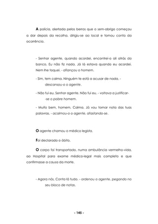 - 145 -
A polícia, alertada pelos berros que o sem-abrigo começou
a dar depois da recolha, dirigiu-se ao local e tomou conta da
ocorrência.
- Senhor agente, quando acordei, encontrei-o ali atrás do
banco. Eu não fiz nada. Já lá estava quando eu acordei.
Nem lhe toquei. - afiançou o homem.
- Sim, tem calma. Ninguém te está a acusar de nada. -
descansou-o o agente.
- Não fui eu, Senhor agente. Não fui eu. - voltava a justificar-
-se o pobre homem.
- Muito bem, homem. Calma. Já vou tomar nota das tuas
palavras. - acalmou-o o agente, afastando-se.
O agente chamou o médico legista.
Foi declarado o óbito.
O corpo foi transportado, numa ambulância vermelho-vida,
ao Hospital para exame médico-legal mais completo e que
confirmasse a causa da morte.
- Agora nós. Conta lá tudo. - ordenou o agente, pegando no
seu bloco de notas.
 