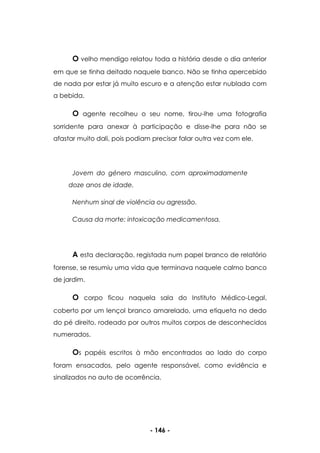 - 146 -
O velho mendigo relatou toda a história desde o dia anterior
em que se tinha deitado naquele banco. Não se tinha apercebido
de nada por estar já muito escuro e a atenção estar nublada com
a bebida.
O agente recolheu o seu nome, tirou-lhe uma fotografia
sorridente para anexar à participação e disse-lhe para não se
afastar muito dali, pois podiam precisar falar outra vez com ele.
Jovem do género masculino, com aproximadamente
doze anos de idade.
Nenhum sinal de violência ou agressão.
Causa da morte: intoxicação medicamentosa.
A esta declaração, registada num papel branco de relatório
forense, se resumiu uma vida que terminava naquele calmo banco
de jardim.
O corpo ficou naquela sala do Instituto Médico-Legal,
coberto por um lençol branco amarelado, uma etiqueta no dedo
do pé direito, rodeado por outros muitos corpos de desconhecidos
numerados.
Os papéis escritos à mão encontrados ao lado do corpo
foram ensacados, pelo agente responsável, como evidência e
sinalizados no auto de ocorrência.
 
