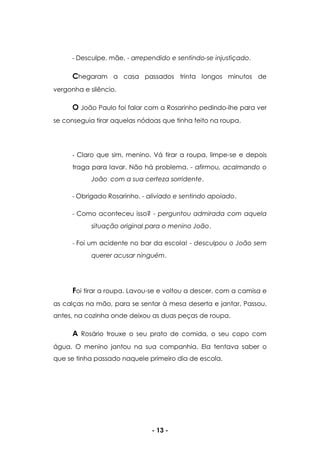 - 13 -
- Desculpe, mãe. - arrependido e sentindo-se injustiçado.
Chegaram a casa passados trinta longos minutos de
vergonha e silêncio.
O João Paulo foi falar com a Rosarinho pedindo-lhe para ver
se conseguia tirar aquelas nódoas que tinha feito na roupa.
- Claro que sim, menino. Vá tirar a roupa, limpe-se e depois
traga para lavar. Não há problema. - afirmou, acalmando o
João com a sua certeza sorridente.
- Obrigado Rosarinho. - aliviado e sentindo apoiado.
- Como aconteceu isso? - perguntou admirada com aquela
situação original para o menino João.
- Foi um acidente no bar da escola! - desculpou o João sem
querer acusar ninguém.
Foi tirar a roupa. Lavou-se e voltou a descer, com a camisa e
as calças na mão, para se sentar à mesa deserta e jantar. Passou,
antes, na cozinha onde deixou as duas peças de roupa.
A Rosário trouxe o seu prato de comida, o seu copo com
água. O menino jantou na sua companhia. Ela tentava saber o
que se tinha passado naquele primeiro dia de escola.
 