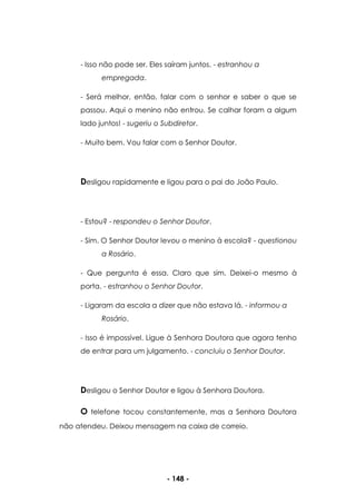 - 148 -
- Isso não pode ser. Eles saíram juntos. - estranhou a
empregada.
- Será melhor, então, falar com o senhor e saber o que se
passou. Aqui o menino não entrou. Se calhar foram a algum
lado juntos! - sugeriu o Subdiretor.
- Muito bem. Vou falar com o Senhor Doutor.
Desligou rapidamente e ligou para o pai do João Paulo.
- Estou? - respondeu o Senhor Doutor.
- Sim. O Senhor Doutor levou o menino à escola? - questionou
a Rosário.
- Que pergunta é essa. Claro que sim. Deixei-o mesmo à
porta. - estranhou o Senhor Doutor.
- Ligaram da escola a dizer que não estava lá. - informou a
Rosário.
- Isso é impossível. Ligue à Senhora Doutora que agora tenho
de entrar para um julgamento. - concluiu o Senhor Doutor.
Desligou o Senhor Doutor e ligou à Senhora Doutora.
O telefone tocou constantemente, mas a Senhora Doutora
não atendeu. Deixou mensagem na caixa de correio.
 