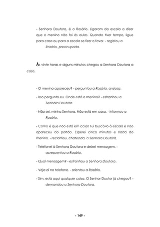- 149 -
- Senhora Doutora, é a Rosário. Ligaram da escola a dizer
que o menino não foi às aulas. Quando tiver tempo, ligue
para casa ou para a escola se fizer o favor. - registou a
Rosário, preocupada.
Às vinte horas e alguns minutos chegou a Senhora Doutora a
casa.
- O menino apareceu? - perguntou a Rosário, ansiosa.
- Isso pergunto eu. Onde está o menino? - estranhou a
Senhora Doutora.
- Não sei, minha Senhora. Não está em casa. - informou a
Rosário.
- Como é que não está em casa! Fui buscá-lo à escola e não
apareceu ao portão. Esperei cinco minutos e nada do
menino. - reclamou, chateada, a Senhora Doutora.
- Telefonei à Senhora Doutora e deixei mensagem. -
acrescentou a Rosário.
- Qual mensagem? - estranhou a Senhora Doutora.
- Veja aí no telefone. - orientou a Rosário.
- Sim, está aqui qualquer coisa. O Senhor Doutor já chegou? -
demandou a Senhora Doutora.
 