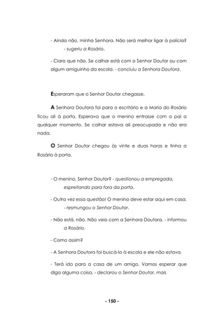 - 150 -
- Ainda não, minha Senhora. Não será melhor ligar à polícia?
- sugeriu a Rosário.
- Claro que não. Se calhar está com o Senhor Doutor ou com
algum amiguinho da escola. - concluiu a Senhora Doutora.
Esperaram que o Senhor Doutor chegasse.
A Senhora Doutora foi para o escritório e a Maria do Rosário
ficou ali à porta. Esperava que o menino entrasse com o pai a
qualquer momento. Se calhar estava ali preocupada e não era
nada.
O Senhor Doutor chegou às vinte e duas horas e tinha a
Rosário à porta.
- O menino, Senhor Doutor? - questionou a empregada,
espreitando para fora da porta.
- Outra vez essa questão! O menino deve estar aqui em casa.
- resmungou o Senhor Doutor.
- Não está, não. Não veio com a Senhora Doutora. - informou
a Rosário.
- Como assim?
- A Senhora Doutora foi buscá-lo à escola e ele não estava.
- Terá ido para a casa de um amigo. Vamos esperar que
diga alguma coisa. - declarou o Senhor Doutor, mais
 