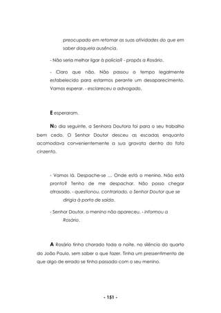 - 151 -
preocupado em retomar as suas atividades do que em
saber daquela ausência.
- Não seria melhor ligar à polícia? - propôs a Rosário.
- Claro que não. Não passou o tempo legalmente
estabelecido para estarmos perante um desaparecimento.
Vamos esperar. - esclareceu o advogado.
E esperaram.
No dia seguinte, a Senhora Doutora foi para o seu trabalho
bem cedo. O Senhor Doutor desceu as escadas enquanto
acomodava convenientemente a sua gravata dentro do fato
cinzento.
- Vamos lá. Despache-se … Onde está o menino. Não está
pronto? Tenho de me despachar. Não posso chegar
atrasado. - questionou, contrariado, o Senhor Doutor que se
dirigia à porta de saída.
- Senhor Doutor, o menino não apareceu. - informou a
Rosário.
A Rosário tinha chorado toda a noite, no silêncio do quarto
do João Paulo, sem saber o que fazer. Tinha um pressentimento de
que algo de errado se tinha passado com o seu menino.
 