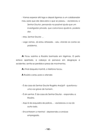 - 152 -
- Vamos esperar até logo e depois ligamos a um colaborador
meu para que ele descubra o que se passou. - esclareceu o
Senhor Doutor, pensando na possível ajuda que um
investigador privado, que costumava ajudá-lo, poderia
dar.
- Mas, Senhor Doutor …
- Logo vemos. Já estou atrasado. - saiu, virando as costas ao
problema.
Ali ficou sozinha a Rosário banhada em lágrimas. O peito
estava apertado, a cabeça só pensava em desgraças e
acidentes; sentia-se perdida e presa de movimentos.
Ao final daquela manhã, o telefone tocou.
A Rosário correu para o atender.
- É da casa do Senhor Doutor Rogério Araújo? - questionou
uma voz grave de homem.
- É sim senhor. É da casa do Senhor Doutor. - respondeu a
Rosário.
- Aqui é da esquadra de polícia… - esclareceu a voz do
outro lado.
- Encontraram o menino! - depreendeu a ansiosa
empregada.
 