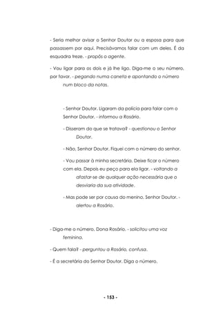- 153 -
- Seria melhor avisar o Senhor Doutor ou a esposa para que
passassem por aqui. Precisávamos falar com um deles. É da
esquadra treze. - propôs o agente.
- Vou ligar para os dois e já lhe ligo. Diga-me o seu número,
por favor. - pegando numa caneta e apontando o número
num bloco da notas.
- Senhor Doutor. Ligaram da polícia para falar com o
Senhor Doutor. - informou a Rosário.
- Disseram do que se tratava? - questionou o Senhor
Doutor.
- Não, Senhor Doutor. Fiquei com o número do senhor.
- Vou passar à minha secretária. Deixe ficar o número
com ela. Depois eu peço para ela ligar. - voltando a
afastar-se de qualquer ação necessária que o
desviaria da sua atividade.
- Mas pode ser por causa do menino, Senhor Doutor. -
alertou a Rosário.
- Diga-me o número, Dona Rosário. - solicitou uma voz
feminina.
- Quem fala? - perguntou a Rosário, confusa.
- É a secretária do Senhor Doutor. Diga o número.
 