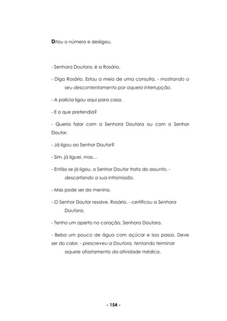 - 154 -
Ditou o número e desligou.
- Senhora Doutora, é a Rosário.
- Diga Rosário. Estou a meio de uma consulta. - mostrando o
seu descontentamento por aquela interrupção.
- A polícia ligou aqui para casa.
- E o que pretendia?
- Queria falar com a Senhora Doutora ou com o Senhor
Doutor.
- Já ligou ao Senhor Doutor?
- Sim, já liguei, mas…
- Então se já ligou, o Senhor Doutor trata do assunto. -
descartando a sua intromissão.
- Mas pode ser do menino.
- O Senhor Doutor resolve, Rosário. - certificou a Senhora
Doutora.
- Tenho um aperto no coração, Senhora Doutora.
- Beba um pouco de água com açúcar e isso passa. Deve
ser do calor. - prescreveu a Doutora, tentando terminar
aquele afastamento da atividade médica.
 