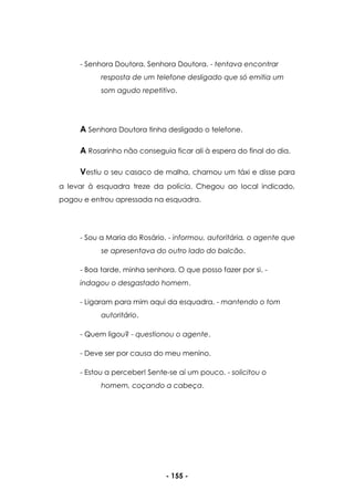 - 155 -
- Senhora Doutora. Senhora Doutora. - tentava encontrar
resposta de um telefone desligado que só emitia um
som agudo repetitivo.
A Senhora Doutora tinha desligado o telefone.
A Rosarinho não conseguia ficar ali à espera do final do dia.
Vestiu o seu casaco de malha, chamou um táxi e disse para
a levar à esquadra treze da polícia. Chegou ao local indicado,
pagou e entrou apressada na esquadra.
- Sou a Maria do Rosário. - informou, autoritária, o agente que
se apresentava do outro lado do balcão.
- Boa tarde, minha senhora. O que posso fazer por si. -
indagou o desgastado homem.
- Ligaram para mim aqui da esquadra. - mantendo o tom
autoritário.
- Quem ligou? - questionou o agente.
- Deve ser por causa do meu menino.
- Estou a perceber! Sente-se aí um pouco. - solicitou o
homem, coçando a cabeça.
 