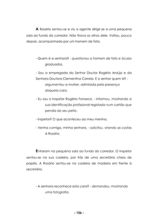 - 156 -
A Rosário sentou-se e viu o agente dirigir-se a uma pequena
sala ao fundo do corredor. Não tirava os olhos dele. Voltou, pouco
depois, acompanhado por um homem de fato.
- Quem é a senhora? - questionou o homem de fato e óculos
graduados.
- Sou a empregada do Senhor Doutor Rogério Araújo e da
Senhora Doutora Clementina Correia. E o senhor quem é? -
argumentou a mulher, admirada pela presença
daquela cara.
- Eu sou o Inspetor Rogério Fonseca. - informou, mostrando a
sua identificação profissional registada num cartão que
pendia do seu peito.
- Inspetor? O que aconteceu ao meu menino.
- Venha comigo, minha senhora. - solicitou, virando as costas
à Rosário.
Entraram na pequena sala ao fundo do corredor. O Inspetor
sentou-se na sua cadeira, por trás de uma secretária cheia de
papéis. A Rosário sentou-se na cadeira de madeira em frente à
secretária.
- A senhora reconhece esta cara? - demandou, mostrando
uma fotografia.
 