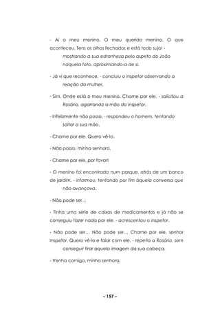 - 157 -
- Ai o meu menino. O meu querido menino. O que
aconteceu. Tens os olhos fechados e está todo sujo! -
mostrando a sua estranheza pelo aspeto do João
naquela foto, aproximando-a de si.
- Já vi que reconhece. - concluiu o inspetor observando a
reação da mulher.
- Sim. Onde está o meu menino. Chame por ele. - solicitou a
Rosário, agarrando a mão do inspetor.
- Infelizmente não posso. - respondeu o homem, tentando
soltar a sua mão.
- Chame por ele. Quero vê-lo.
- Não posso, minha senhora.
- Chame por ele, por favor!
- O menino foi encontrado num parque, atrás de um banco
de jardim. - informou, tentando por fim àquela conversa que
não avançava.
- Não pode ser…
- Tinha uma série de caixas de medicamentos e já não se
conseguiu fazer nada por ele. - acrescentou o inspetor.
- Não pode ser… Não pode ser… Chame por ele, senhor
Inspetor. Quero vê-lo e falar com ele. - repetia a Rosário, sem
conseguir tirar aquela imagem da sua cabeça.
- Venha comigo, minha senhora.
 