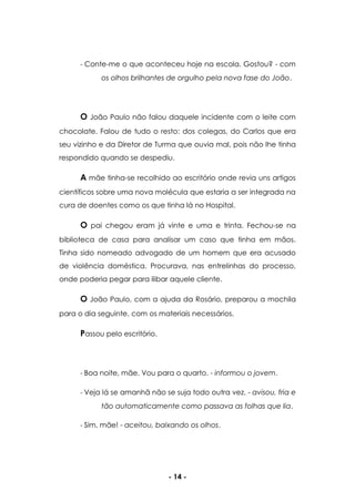 - 14 -
- Conte-me o que aconteceu hoje na escola. Gostou? - com
os olhos brilhantes de orgulho pela nova fase do João.
O João Paulo não falou daquele incidente com o leite com
chocolate. Falou de tudo o resto: dos colegas, do Carlos que era
seu vizinho e da Diretor de Turma que ouvia mal, pois não lhe tinha
respondido quando se despediu.
A mãe tinha-se recolhido ao escritório onde revia uns artigos
científicos sobre uma nova molécula que estaria a ser integrada na
cura de doentes como os que tinha lá no Hospital.
O pai chegou eram já vinte e uma e trinta. Fechou-se na
biblioteca de casa para analisar um caso que tinha em mãos.
Tinha sido nomeado advogado de um homem que era acusado
de violência doméstica. Procurava, nas entrelinhas do processo,
onde poderia pegar para ilibar aquele cliente.
O João Paulo, com a ajuda da Rosário, preparou a mochila
para o dia seguinte, com os materiais necessários.
Passou pelo escritório.
- Boa noite, mãe. Vou para o quarto. - informou o jovem.
- Veja lá se amanhã não se suja todo outra vez. - avisou, fria e
tão automaticamente como passava as folhas que lia.
- Sim, mãe! - aceitou, baixando os olhos.
 