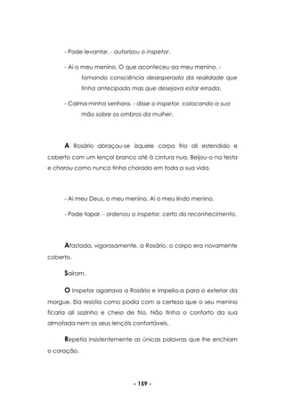 - 159 -
- Pode levantar. - autorizou o inspetor.
- Ai o meu menino. O que aconteceu ao meu menino. -
tomando consciência desesperada da realidade que
tinha antecipado mas que desejava estar errada.
- Calma minha senhora. - disse o inspetor, colocando a sua
mão sobre os ombros da mulher.
A Rosário abraçou-se àquele corpo frio ali estendido e
coberto com um lençol branco até à cintura nua. Beijou-o na testa
e chorou como nunca tinha chorado em toda a sua vida.
- Ai meu Deus, o meu menino. Ai o meu lindo menino.
- Pode tapar. - ordenou o inspetor, certo do reconhecimento.
Afastada, vigorosamente, a Rosário, o corpo era novamente
coberto.
Saíram.
O Inspetor agarrava a Rosário e impelia-a para o exterior da
morgue. Ela resistia como podia com a certeza que o seu menino
ficaria ali sozinho e cheio de frio. Não tinha o conforto da sua
almofada nem os seus lençóis confortáveis.
Repetia insistentemente as únicas palavras que lhe enchiam
o coração.
 