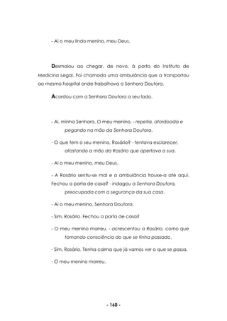 - 160 -
- Ai o meu lindo menino, meu Deus.
Desmaiou ao chegar, de novo, à porta do Instituto de
Medicina Legal. Foi chamada uma ambulância que a transportou
ao mesmo hospital onde trabalhava a Senhora Doutora.
Acordou com a Senhora Doutora a seu lado.
- Ai, minha Senhora. O meu menino. - repetia, atordoada e
pegando na mão da Senhora Doutora.
- O que tem o seu menino, Rosário? - tentava esclarecer,
afastando a mão da Rosário que apertava a sua.
- Ai o meu menino, meu Deus.
- A Rosário sentiu-se mal e a ambulância trouxe-a até aqui.
Fechou a porta de casa? - indagou a Senhora Doutora,
preocupada com a segurança da sua casa.
- Ai o meu menino, Senhora Doutora.
- Sim, Rosário. Fechou a porta de casa?
- O meu menino morreu. - acrescentou a Rosário, como que
tomando consciência do que se tinha passado.
- Sim, Rosário. Tenha calma que já vamos ver o que se passa.
- O meu menino morreu.
 