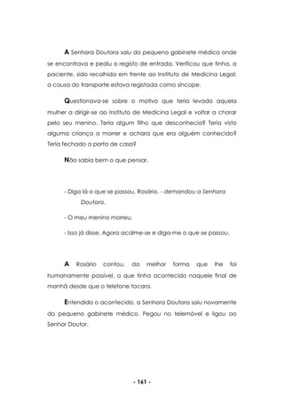 - 161 -
A Senhora Doutora saiu do pequeno gabinete médico onde
se encontrava e pediu o registo de entrada. Verificou que tinha, a
paciente, sido recolhida em frente ao Instituto de Medicina Legal;
a causa do transporte estava registada como síncope.
Questionava-se sobre o motivo que teria levado aquela
mulher a dirigir-se ao Instituto de Medicina Legal e voltar a chorar
pelo seu menino. Teria algum filho que desconhecia? Teria visto
alguma criança a morrer e achara que era alguém conhecido?
Teria fechado a porta de casa?
Não sabia bem o que pensar.
- Diga lá o que se passou, Rosário. - demandou a Senhora
Doutora.
- O meu menino morreu.
- Isso já disse. Agora acalme-se e diga-me o que se passou.
A Rosário contou, da melhor forma que lhe foi
humanamente possível, o que tinha acontecido naquele final de
manhã desde que o telefone tocara.
Entendido o acontecido, a Senhora Doutora saiu novamente
do pequeno gabinete médico. Pegou no telemóvel e ligou ao
Senhor Doutor.
 