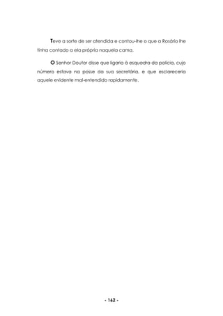 - 162 -
Teve a sorte de ser atendida e contou-lhe o que a Rosário lhe
tinha contado a ela própria naquela cama.
O Senhor Doutor disse que ligaria à esquadra da polícia, cujo
número estava na posse da sua secretária, e que esclareceria
aquele evidente mal-entendido rapidamente.
 