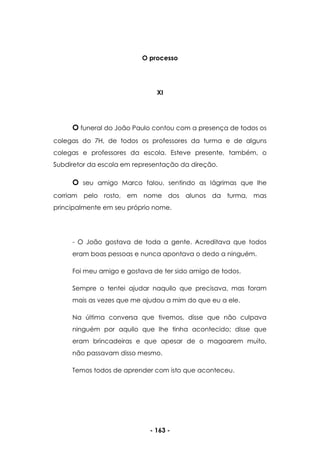 - 163 -
O processo
XI
O funeral do João Paulo contou com a presença de todos os
colegas do 7H, de todos os professores da turma e de alguns
colegas e professores da escola. Esteve presente, também, o
Subdiretor da escola em representação da direção.
O seu amigo Marco falou, sentindo as lágrimas que lhe
corriam pelo rosto, em nome dos alunos da turma, mas
principalmente em seu próprio nome.
- O João gostava de toda a gente. Acreditava que todos
eram boas pessoas e nunca apontava o dedo a ninguém.
Foi meu amigo e gostava de ter sido amigo de todos.
Sempre o tentei ajudar naquilo que precisava, mas foram
mais as vezes que me ajudou a mim do que eu a ele.
Na última conversa que tivemos, disse que não culpava
ninguém por aquilo que lhe tinha acontecido; disse que
eram brincadeiras e que apesar de o magoarem muito,
não passavam disso mesmo.
Temos todos de aprender com isto que aconteceu.
 