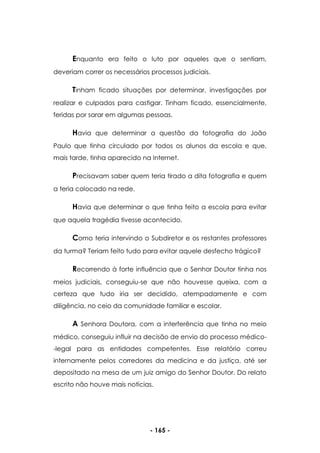 - 165 -
Enquanto era feito o luto por aqueles que o sentiam,
deveriam correr os necessários processos judiciais.
Tinham ficado situações por determinar, investigações por
realizar e culpados para castigar. Tinham ficado, essencialmente,
feridas por sarar em algumas pessoas.
Havia que determinar a questão da fotografia do João
Paulo que tinha circulado por todos os alunos da escola e que,
mais tarde, tinha aparecido na Internet.
Precisavam saber quem teria tirado a dita fotografia e quem
a teria colocado na rede.
Havia que determinar o que tinha feito a escola para evitar
que aquela tragédia tivesse acontecido.
Como teria intervindo o Subdiretor e os restantes professores
da turma? Teriam feito tudo para evitar aquele desfecho trágico?
Recorrendo à forte influência que o Senhor Doutor tinha nos
meios judiciais, conseguiu-se que não houvesse queixa, com a
certeza que tudo iria ser decidido, atempadamente e com
diligência, no ceio da comunidade familiar e escolar.
A Senhora Doutora, com a interferência que tinha no meio
médico, conseguiu influir na decisão de envio do processo médico-
-legal para as entidades competentes. Esse relatório correu
internamente pelos corredores da medicina e da justiça, até ser
depositado na mesa de um juiz amigo do Senhor Doutor. Do relato
escrito não houve mais notícias.
 