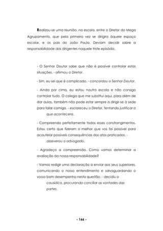 - 166 -
Realizou-se uma reunião, na escola, entre o Diretor do Mega
Agrupamento, que pela primeira vez se dirigira àquele espaço
escolar, e os pais do João Paulo. Deviam decidir sobre a
responsabilidade dos dirigentes naquele triste episódio.
- O Senhor Doutor sabe que não é possível controlar estas
situações. - afirmou o Diretor.
- Sim, eu sei que é complicado. - concordou o Senhor Doutor.
- Ainda por cima, eu estou noutra escola e não consigo
controlar tudo. O colega que me substitui aqui, para além de
dar aulas, também não pode estar sempre a dirigir-se à sede
para falar comigo. - esclareceu o Diretor, tentando justificar o
que acontecera.
- Compreendo perfeitamente todos esses constrangimentos.
Estou certo que fizeram o melhor que vos foi possível para
acautelar possíveis consequências dos atos praticados. -
asseverou o advogado.
- Agradeço a compreensão. Como vamos determinar a
avaliação da nossa responsabilidade?
- Vamos redigir uma declaração a enviar aos seus superiores,
comunicando o nosso entendimento e salvaguardando o
vosso bom desempenho nesta questão. - decidiu o
causídico, procurando conciliar as vontades das
partes.
 
