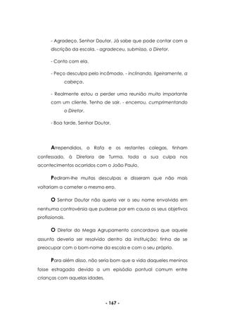 - 167 -
- Agradeço, Senhor Doutor. Já sabe que pode contar com a
discrição da escola. - agradeceu, submisso, o Diretor.
- Conto com ela.
- Peço desculpa pelo incômodo. - inclinando, ligeiramente, a
cabeça.
- Realmente estou a perder uma reunião muito importante
com um cliente. Tenho de sair. - encerrou, cumprimentando
o Diretor.
- Boa tarde, Senhor Doutor.
Arrependidos, o Rafa e os restantes colegas, tinham
confessado, à Diretora de Turma, toda a sua culpa nos
acontecimentos ocorridos com o João Paulo.
Pediram-lhe muitas desculpas e disseram que não mais
voltariam a cometer o mesmo erro.
O Senhor Doutor não queria ver o seu nome envolvido em
nenhuma controvérsia que pudesse por em causa os seus objetivos
profissionais.
O Diretor do Mega Agrupamento concordava que aquele
assunto deveria ser resolvido dentro da instituição; tinha de se
preocupar com o bom-nome da escola e com o seu próprio.
Para além disso, não seria bom que a vida daqueles meninos
fosse estragada devido a um episódio pontual comum entre
crianças com aquelas idades.
 