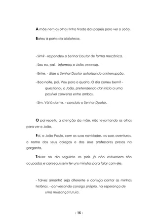 - 15 -
A mãe nem os olhos tinha tirado dos papéis para ver o João.
Bateu à porta da biblioteca.
- Sim? - respondeu o Senhor Doutor de forma mecânica.
- Sou eu, pai. - informou o João, receoso.
- Entre. - disse o Senhor Doutor autorizando a interrupção.
- Boa noite, pai. Vou para o quarto. O dia correu bem? -
questionou o João, pretendendo dar início a uma
possível conversa entre ambos.
- Sim. Vá lá dormir. - concluiu o Senhor Doutor.
O pai repetiu a atenção da mãe, não levantando os olhos
para ver o João.
Foi, o João Paulo, com as suas novidades, as suas aventuras,
o nome dos seus colegas e dos seus professores presos na
garganta.
Talvez no dia seguinte os pais já não estivessem tão
ocupados e conseguissem ter uns minutos para falar com ele.
- Talvez amanhã seja diferente e consiga contar as minhas
histórias. - conversando consigo próprio, na esperança de
uma mudança futura.
 
