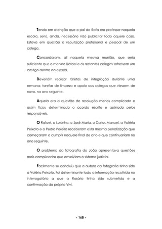 - 168 -
Tendo em atenção que o pai do Rafa era professor naquela
escola, seria, ainda, necessário não publicitar todo aquele caso.
Estava em questão a reputação profissional e pessoal de um
colega.
Concordaram, ali naquela mesma reunião, que seria
suficiente que o menino Rafael e os restantes colegas sofressem um
castigo dentro da escola.
Deveriam realizar tarefas de integração durante uma
semana; tarefas de limpeza e apoio aos colegas que viessem de
novo, no ano seguinte.
Aquela era a questão de resolução menos complicada e
assim ficou determinado o acordo escrito e assinado pelos
responsáveis.
O Rafael, a Luisinha, o José Maria, o Carlos Manuel, a Valéria
Peixoto e o Pedro Pereira receberam esta mesma penalização que
começaram a cumprir naquele final de ano e que continuariam no
ano seguinte.
O problema da fotografia do João apresentava questões
mais complicadas que envolviam o sistema judicial.
Facilmente se concluiu que a autora da fotografia tinha sido
a Valéria Peixoto. Foi determinante toda a informação recolhida no
interrogatório a que a Rosário tinha sido submetida e a
confirmação da própria Vivi.
 