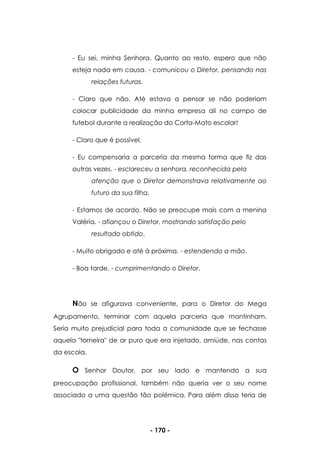 - 170 -
- Eu sei, minha Senhora. Quanto ao resto, espero que não
esteja nada em causa. - comunicou o Diretor, pensando nas
relações futuras.
- Claro que não. Até estava a pensar se não poderiam
colocar publicidade da minha empresa ali no campo de
futebol durante a realização do Corta-Mato escolar!
- Claro que é possível.
- Eu compensaria a parceria da mesma forma que fiz das
outras vezes. - esclareceu a senhora, reconhecida pela
atenção que o Diretor demonstrava relativamente ao
futuro da sua filha.
- Estamos de acordo. Não se preocupe mais com a menina
Valéria. - afiançou o Diretor, mostrando satisfação pelo
resultado obtido.
- Muito obrigado e até à próxima. - estendendo a mão.
- Boa tarde. - cumprimentando o Diretor.
Não se afigurava conveniente, para o Diretor do Mega
Agrupamento, terminar com aquela parceria que mantinham.
Seria muito prejudicial para toda a comunidade que se fechasse
aquela "torneira" de ar puro que era injetado, amiúde, nas contas
da escola.
O Senhor Doutor, por seu lado e mantendo a sua
preocupação profissional, também não queria ver o seu nome
associado a uma questão tão polémica. Para além disso teria de
 