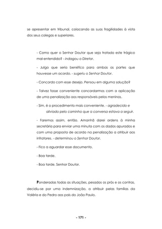- 171 -
se apresentar em tribunal, colocando as suas fragilidades à vista
dos seus colegas e superiores.
- Como quer o Senhor Doutor que seja tratado este trágico
mal-entendido? - indagou o Diretor.
- Julgo que seria benéfico para ambas as partes que
houvesse um acordo. - sugeriu o Senhor Doutor.
- Concordo com esse desejo. Pensou em alguma solução?
- Talvez fosse conveniente concordarmos com a aplicação
de uma penalização aos responsáveis pelos meninos.
- Sim, é o procedimento mais conveniente. - agradecido e
aliviado pelo caminho que a conversa estava a seguir.
- Faremos assim, então. Amanhã darei ordens à minha
secretária para enviar uma minuta com os dados apurados e
com uma proposta de acordo na penalização a atribuir aos
infratores. - determinou o Senhor Doutor.
- Fico a aguardar esse documento.
- Boa tarde.
- Boa tarde, Senhor Doutor.
Ponderadas todas as situações, pesados os prós e os contras,
decidiu-se por uma indemnização, a atribuir pelas famílias da
Valéria e do Pedro aos pais do João Paulo.
 
