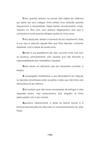 - 173 -
Tinha, quando andava na escola, sido objeto de violência
por parte dos seus colegas. Tinha sofrido uma violação quando
frequentava a Universidade. Desse terrível acontecimento vivido,
nascera um filho com uma doença degenerativa rara que o
conduziria à morte quando atingisse quatro ou cinco anos.
Tinha dedicado, desde o momento do seu nascimento, toda
a sua vida e atenção àquele filho que tinha falecido, conforme
esperado, com a idade de quatro anos.
Devido à sua experiência de vida, convivia muito mal com
as injustiças, principalmente com aquelas que não levavam à
responsabilização dos verdadeiros culpados.
Havia ainda um elemento que era necessário controlar, a
Rosário.
A empregada manifestava a sua discordância em relação
às decisões amanhadas entre as partes e dizia que não tinha sido
feita justiça ao seu menino.
Concordava que não havia necessidade de estragar a vida
daqueles jovens, mas acrescentava que ninguém se tinha
preocupado com o seu menino.
Apontava, abertamente, o dedo ao Senhor Doutor e à
Senhora Doutora pelo seu descuido no acompanhamento ao João
Paulo.
 
