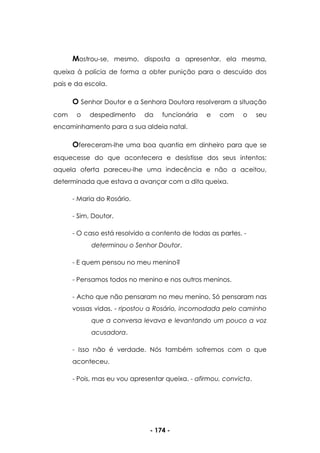 - 174 -
Mostrou-se, mesmo, disposta a apresentar, ela mesma,
queixa à polícia de forma a obter punição para o descuido dos
pais e da escola.
O Senhor Doutor e a Senhora Doutora resolveram a situação
com o despedimento da funcionária e com o seu
encaminhamento para a sua aldeia natal.
Ofereceram-lhe uma boa quantia em dinheiro para que se
esquecesse do que acontecera e desistisse dos seus intentos;
aquela oferta pareceu-lhe uma indecência e não a aceitou,
determinada que estava a avançar com a dita queixa.
- Maria do Rosário.
- Sim, Doutor.
- O caso está resolvido a contento de todas as partes. -
determinou o Senhor Doutor.
- E quem pensou no meu menino?
- Pensamos todos no menino e nos outros meninos.
- Acho que não pensaram no meu menino. Só pensaram nas
vossas vidas. - ripostou a Rosário, incomodada pelo caminho
que a conversa levava e levantando um pouco a voz
acusadora.
- Isso não é verdade. Nós também sofremos com o que
aconteceu.
- Pois, mas eu vou apresentar queixa. - afirmou, convicta.
 