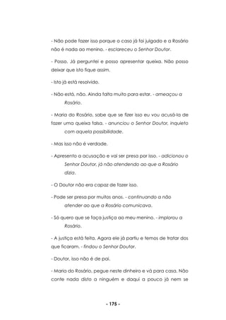 - 175 -
- Não pode fazer isso porque o caso já foi julgado e a Rosário
não é nada ao menino. - esclareceu o Senhor Doutor.
- Posso. Já perguntei e posso apresentar queixa. Não posso
deixar que isto fique assim.
- Isto já está resolvido.
- Não está, não. Ainda falta muito para estar. - ameaçou a
Rosário.
- Maria do Rosário, sabe que se fizer isso eu vou acusá-la de
fazer uma queixa falsa. - anunciou o Senhor Doutor, inquieto
com aquela possibilidade.
- Mas isso não é verdade.
- Apresento a acusação e vai ser presa por isso. - adicionou o
Senhor Doutor, já não atendendo ao que a Rosário
dizia.
- O Doutor não era capaz de fazer isso.
- Pode ser presa por muitos anos. - continuando a não
atender ao que a Rosário comunicava.
- Só quero que se faça justiça ao meu menino. - implorou a
Rosário.
- A justiça está feita. Agora ele já partiu e temos de tratar dos
que ficaram. - findou o Senhor Doutor.
- Doutor, isso não é de pai.
- Maria do Rosário, pegue neste dinheiro e vá para casa. Não
conte nada disto a ninguém e daqui a pouco já nem se
 