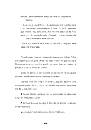- 176 -
lembra. - estendendo um maço de notas na direção da
Rosário.
- Não quero o seu dinheiro. Não precisa de me mandar para
casa, porque eu não conseguiria ficar aqui a servir depois do
que fizeram. Vou para casa, mas não me esqueço do meu
menino. - informou a Rosário, afastando com a mão aquela
oferta indecente e silenciadora.
- Vá e não volte a falar mais do assunto a ninguém. Este
caso está encerrado.
Foi, a Rosário, naquele mesmo dia, para a sua aldeia. Antes
da viagem foi visitar, pela última vez, o seu menino naquela campa
fria e despida de ornamentos. Mantinham-se as flores, os pequenos
papéis. e a flor ao fundo da campa.
Entrou na camioneta de carreira e não mais foi vista naquela
cidade. Também nunca mais houve notícias dela.
Sabia-se que, de tempos a tempos, alguém deixava uma
rosa perdida aos pés da campa do menino, mas sem se saber que
era da Maria do Rosário.
O Senhor Doutor acabou por ser promovido ao desejado
cargo de Procurador-Geral.
A Senhora Doutora acedeu à Direção do Centro Hospitalar
onde trabalhava.
Continuavam a chegar a casa às mesmas horas.
 