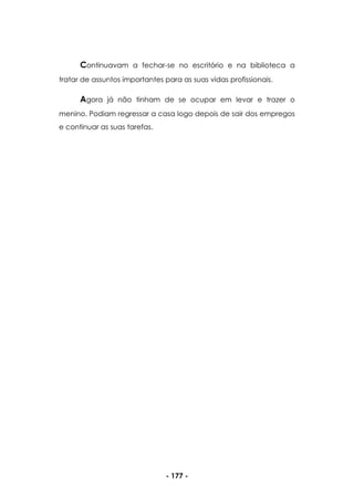 - 177 -
Continuavam a fechar-se no escritório e na biblioteca a
tratar de assuntos importantes para as suas vidas profissionais.
Agora já não tinham de se ocupar em levar e trazer o
menino. Podiam regressar a casa logo depois de sair dos empregos
e continuar as suas tarefas.
 